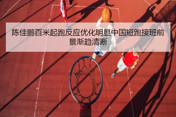 陈佳鹏百米起跑反应优化明显中国短跑接班前景渐趋清晰
